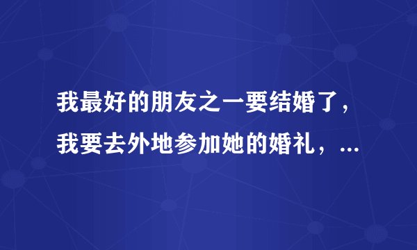 我最好的朋友之一要结婚了,我要去外地参加她的婚礼,请问给她送什么礼物合适呢?
