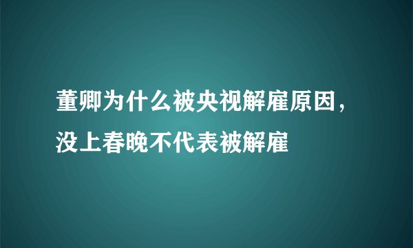 董卿为什么被央视解雇原因，没上春晚不代表被解雇