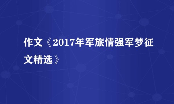 作文《2017年军旅情强军梦征文精选》