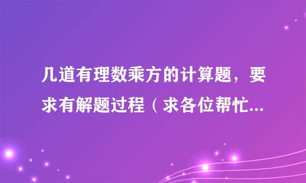 几道有理数乘方的计算题，要求有解题过程（求各位帮忙回答一下，只要回答得好就一定会有赏金的！）