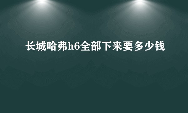 长城哈弗h6全部下来要多少钱