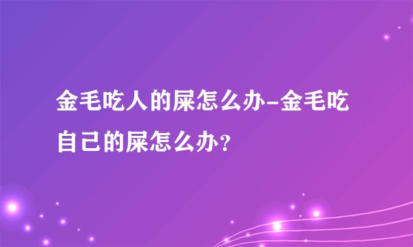 金毛吃人的屎怎么办-金毛吃自己的屎怎么办？