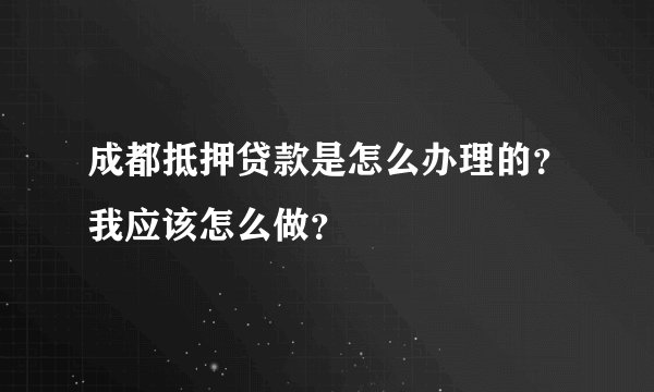 成都抵押贷款是怎么办理的？我应该怎么做？