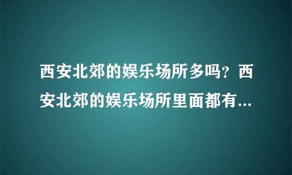 西安北郊的娱乐场所多吗？西安北郊的娱乐场所里面都有什么内容。