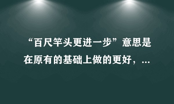 “百尺竿头更进一步”意思是在原有的基础上做的更好，但是从字面上解释百尺竿头，已经到了尽头，再进一步