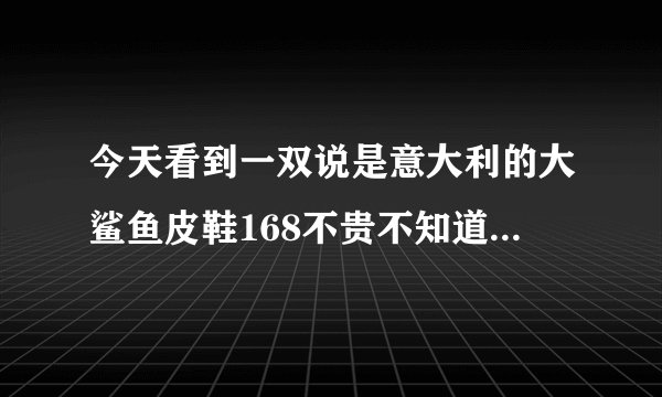 今天看到一双说是意大利的大鲨鱼皮鞋168不贵不知道质量怎么样？