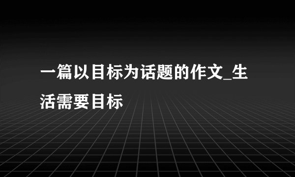 一篇以目标为话题的作文_生活需要目标