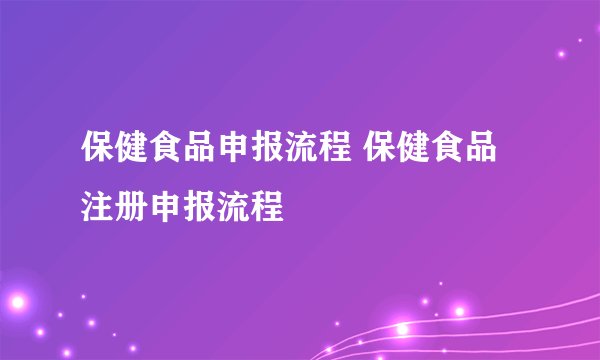 保健食品申报流程 保健食品注册申报流程