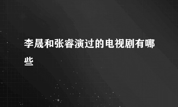 李晟和张睿演过的电视剧有哪些