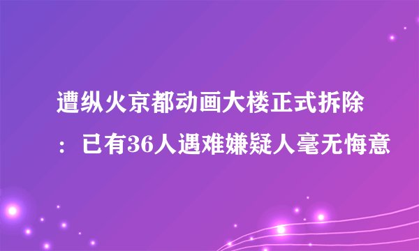 遭纵火京都动画大楼正式拆除：已有36人遇难嫌疑人毫无悔意