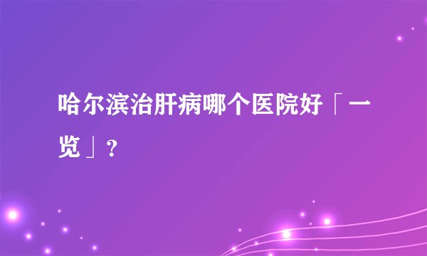 哈尔滨治肝病哪个医院好「一览」？