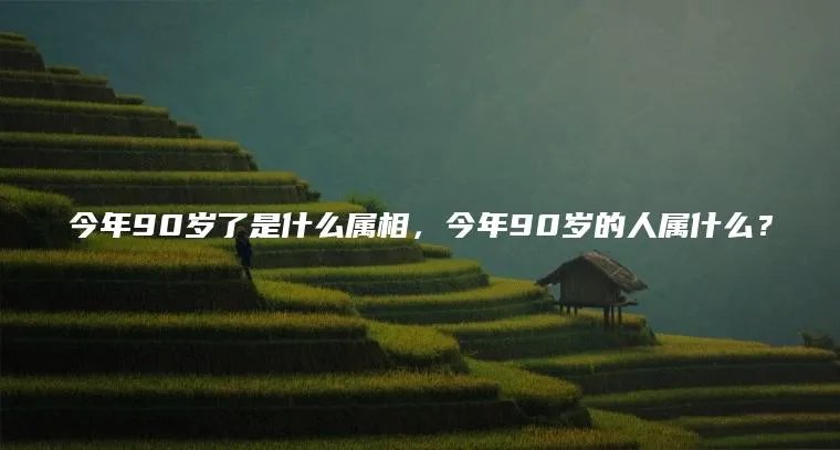 今年90岁了是什么属相，今年90岁的人属什么？