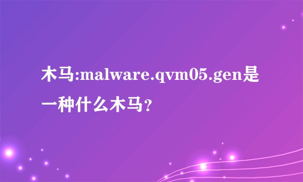 木马:malware.qvm05.gen是一种什么木马？