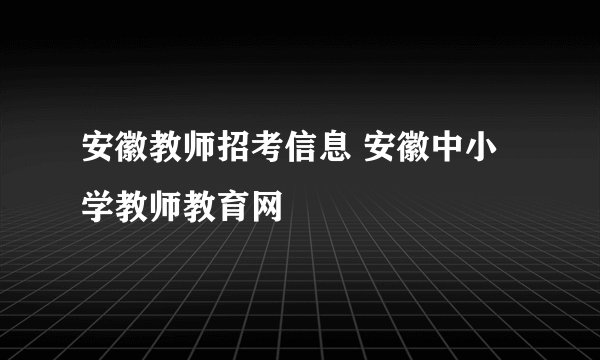 安徽教师招考信息 安徽中小学教师教育网