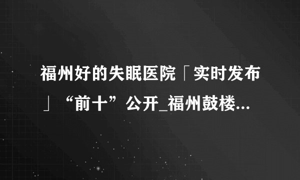 福州好的失眠医院「实时发布」“前十”公开_福州鼓楼医院怎么样
