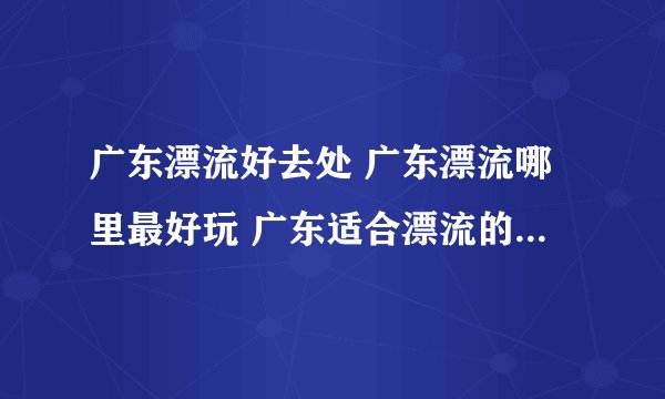 广东漂流好去处 广东漂流哪里最好玩 广东适合漂流的景点【广东旅游】
