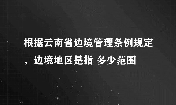 根据云南省边境管理条例规定，边境地区是指 多少范围