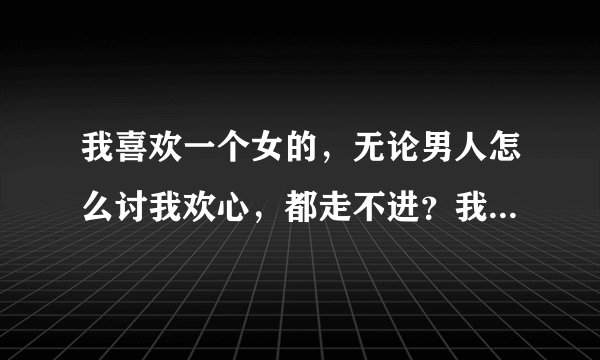 我喜欢一个女的，无论男人怎么讨我欢心，都走不进？我...