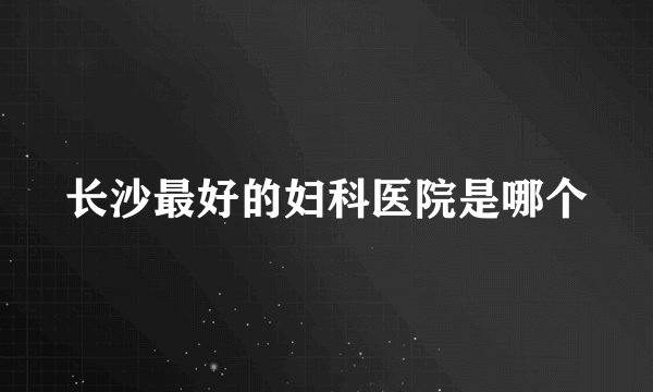 长沙最好的妇科医院是哪个