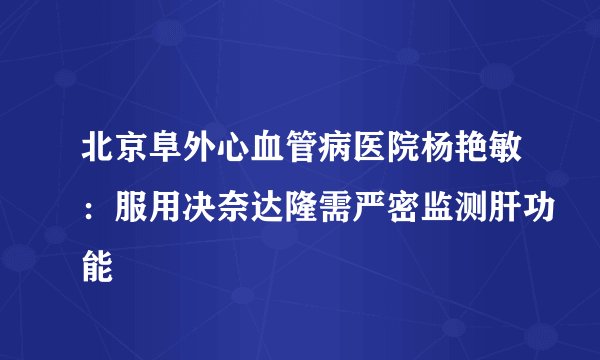 北京阜外心血管病医院杨艳敏:服用决奈达隆需严密监测肝功能