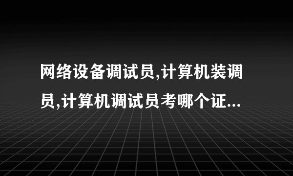 网络设备调试员,计算机装调员,计算机调试员考哪个证好?并说一下原因、谢谢