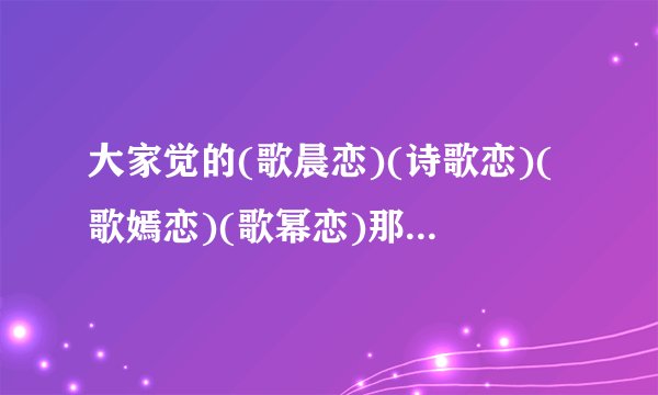 大家觉的(歌晨恋)(诗歌恋)(歌嫣恋)(歌幂恋)那歌最好?要理由