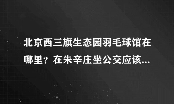 北京西三旗生态园羽毛球馆在哪里？在朱辛庄坐公交应该怎么走呢？谢谢