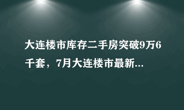 大连楼市库存二手房突破9万6千套，7月大连楼市最新数据出炉