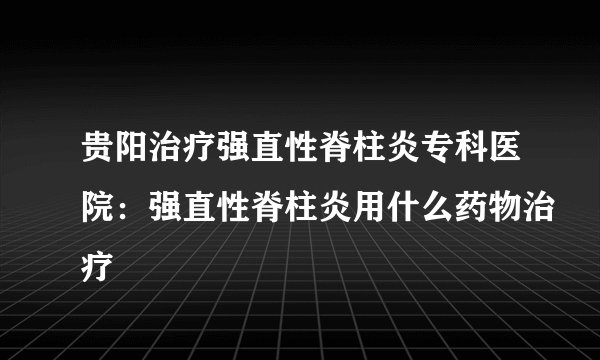 贵阳治疗强直性脊柱炎专科医院：强直性脊柱炎用什么药物治疗