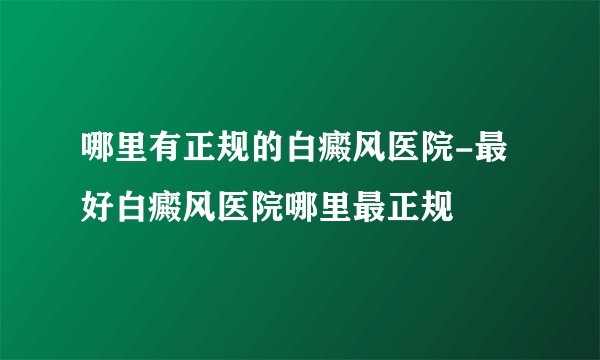 哪里有正规的白癜风医院-最好白癜风医院哪里最正规