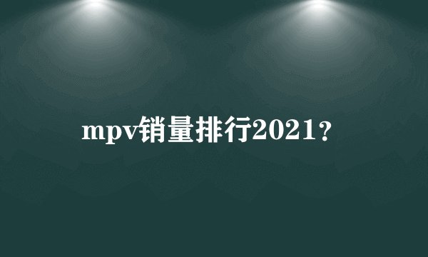 mpv销量排行2021？