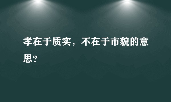 孝在于质实，不在于市貌的意思？