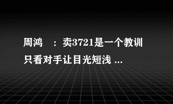 周鸿祎：卖3721是一个教训 只看对手让目光短浅 -管理资料