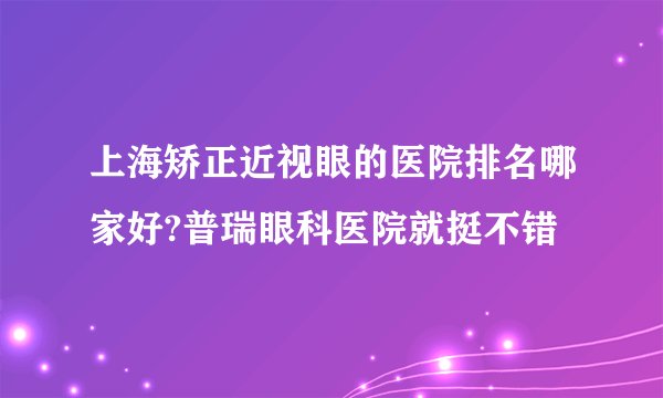 上海矫正近视眼的医院排名哪家好?普瑞眼科医院就挺不错