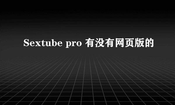 Sextube pro 有没有网页版的