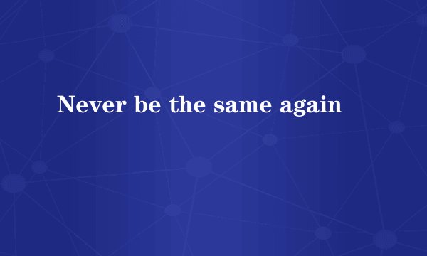 Never be the same again