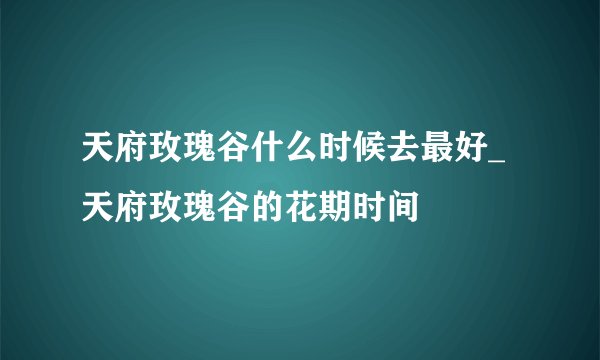 天府玫瑰谷什么时候去最好_天府玫瑰谷的花期时间