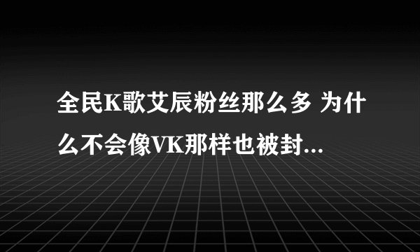 全民K歌艾辰粉丝那么多 为什么不会像VK那样也被封号啊 公平吗