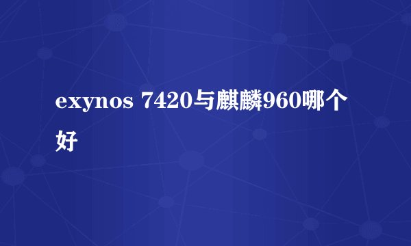 exynos 7420与麒麟960哪个好