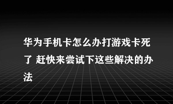 华为手机卡怎么办打游戏卡死了 赶快来尝试下这些解决的办法