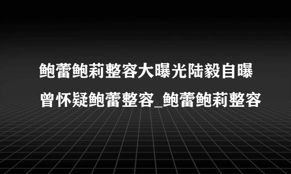 鲍蕾鲍莉整容大曝光陆毅自曝曾怀疑鲍蕾整容_鲍蕾鲍莉整容