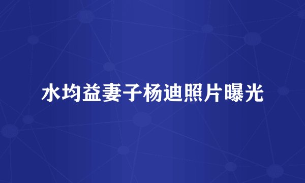 水均益妻子杨迪照片曝光