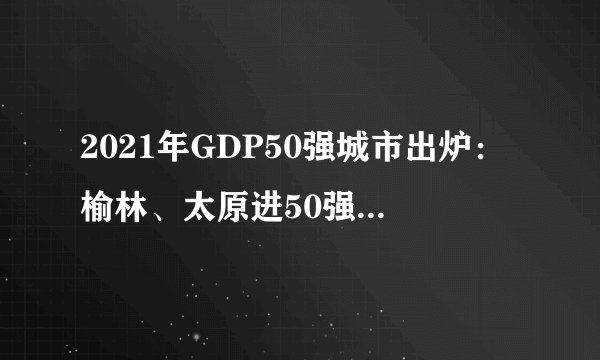 2021年GDP50强城市出炉：榆林、太原进50强，哈尔滨继续下滑