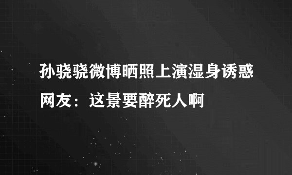 孙骁骁微博晒照上演湿身诱惑网友：这景要醉死人啊
