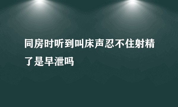 同房时听到叫床声忍不住射精了是早泄吗