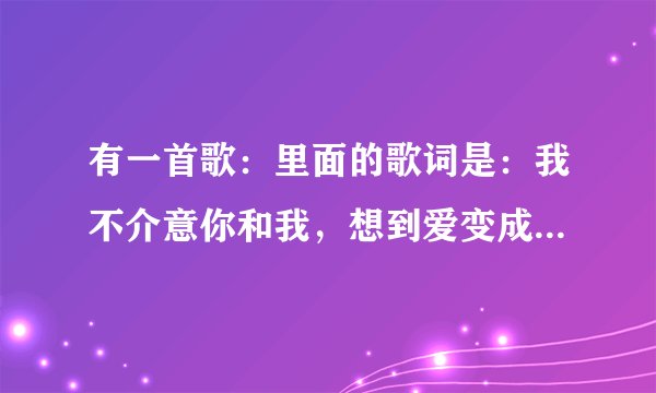 有一首歌：里面的歌词是：我不介意你和我，想到爱变成爱过，是什么歌？谁唱的