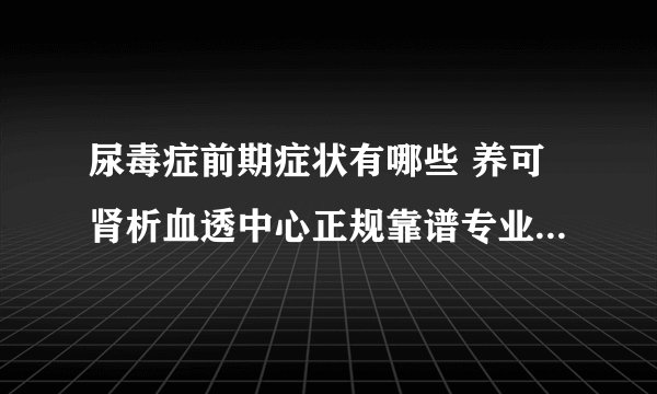 尿毒症前期症状有哪些 养可肾析血透中心正规靠谱专业医疗技术