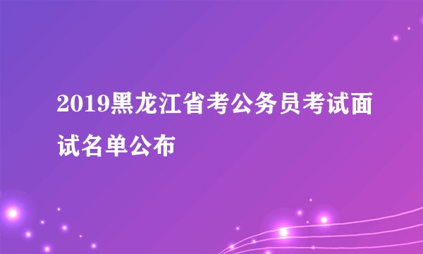 2019黑龙江省考公务员考试面试名单公布
