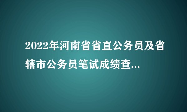 2022年河南省省直公务员及省辖市公务员笔试成绩查询入口汇总