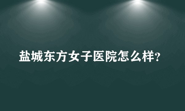 盐城东方女子医院怎么样?